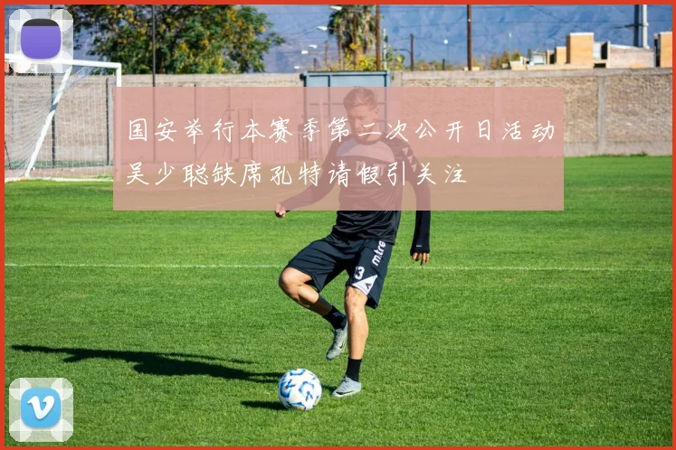 国安举行本赛季第二次公开日活动吴少聪缺席孔特请假引关注