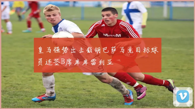 皇马强势出击截胡巴萨马竞目标球员连签B席库库雷利亚