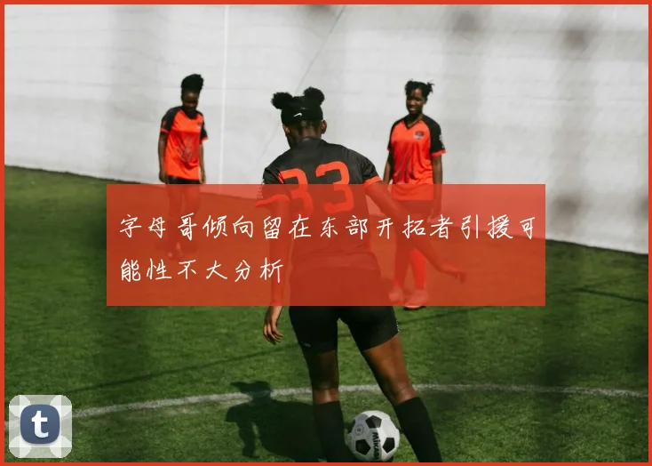 字母哥倾向留在东部开拓者引援可能性不大分析