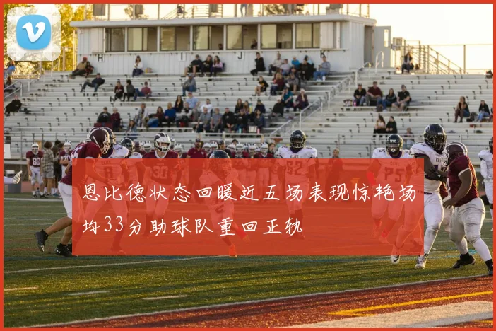 恩比德状态回暖近五场表现惊艳场均33分助球队重回正轨