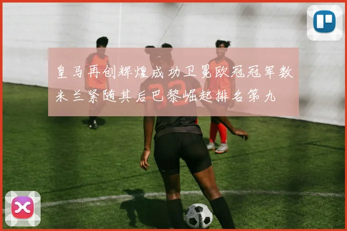 皇马再创辉煌成功卫冕欧冠冠军数米兰紧随其后巴黎崛起排名第九
