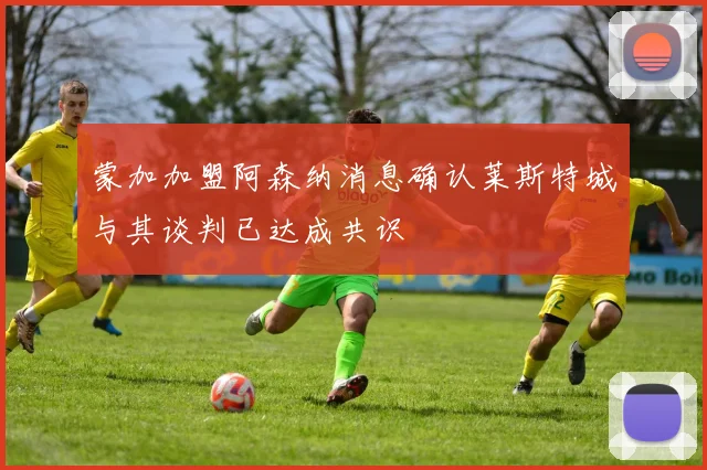 蒙加加盟阿森纳消息确认莱斯特城与其谈判已达成共识