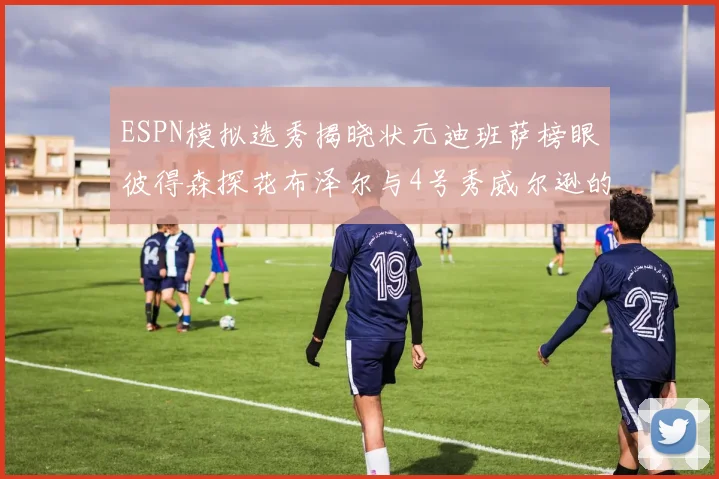 ESPN模拟选秀揭晓状元迪班萨榜眼彼得森探花布泽尔与4号秀威尔逊的精彩表现