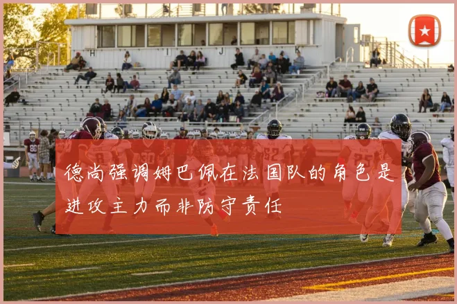 德尚强调姆巴佩在法国队的角色是进攻主力而非防守责任