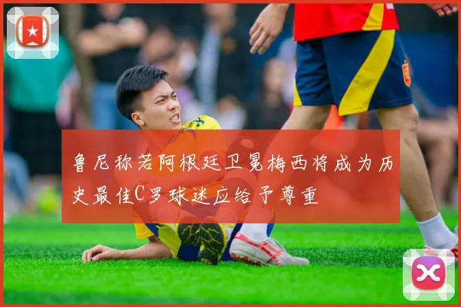鲁尼称若阿根廷卫冕梅西将成为历史最佳C罗球迷应给予尊重