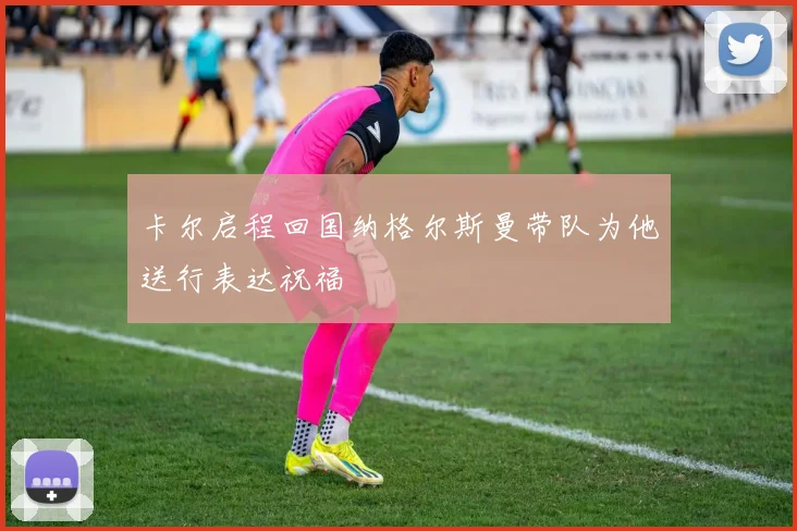 卡尔启程回国纳格尔斯曼带队为他送行表达祝福