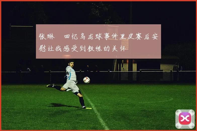 张琳芃回忆乌龙球事件里皮赛后安慰让我感受到教练的关怀