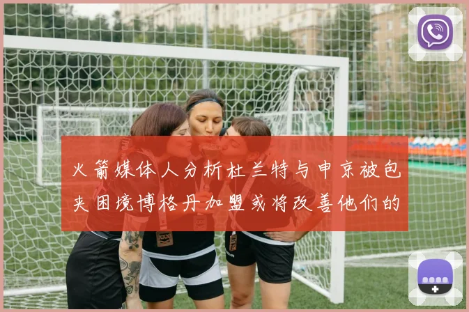 火箭媒体人分析杜兰特与申京被包夹困境博格丹加盟或将改善他们的进攻空间