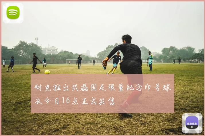 耐克推出武磊国足限量纪念印号球衣今日16点正式发售