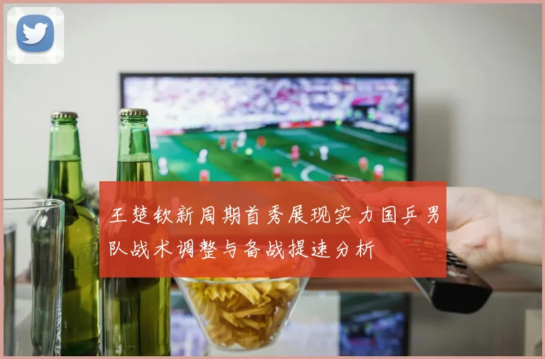 王楚钦新周期首秀展现实力国乒男队战术调整与备战提速分析