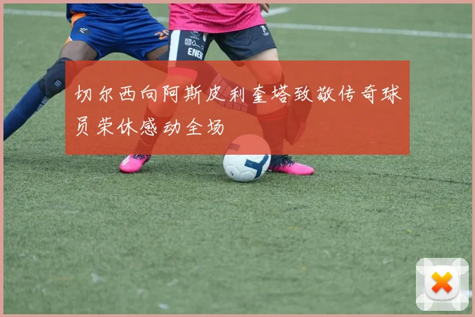 切尔西向阿斯皮利奎塔致敬传奇球员荣休感动全场