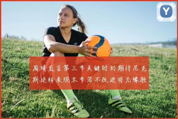 周琦直言第三节关键时刻期待尼克斯逆转表现末节若不改进将无缘胜利