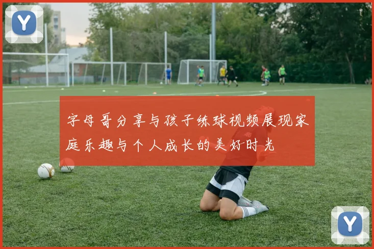字母哥分享与孩子练球视频展现家庭乐趣与个人成长的美好时光