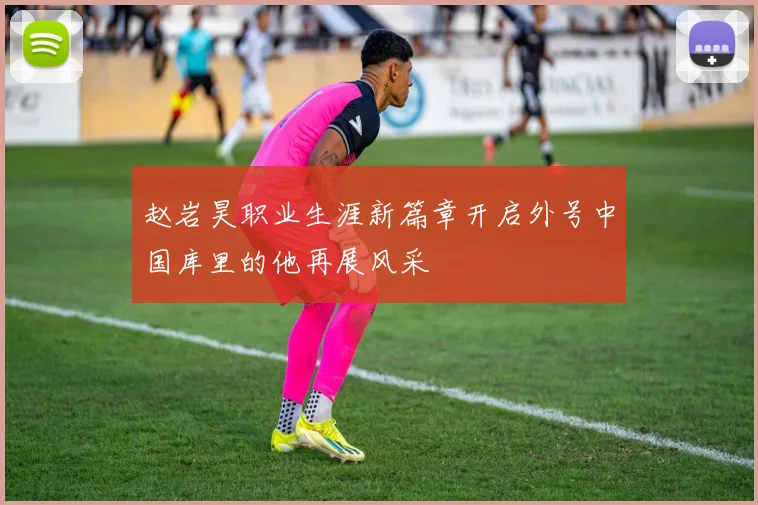 赵岩昊职业生涯新篇章开启外号中国库里的他再展风采