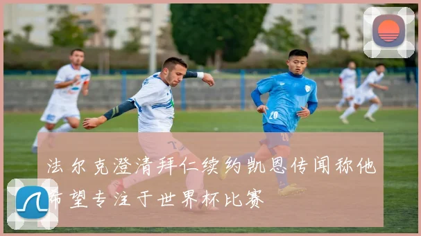 法尔克澄清拜仁续约凯恩传闻称他希望专注于世界杯比赛