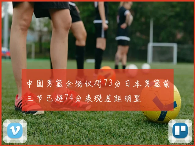 中国男篮全场仅得73分日本男篮前三节已超74分表现差距明显