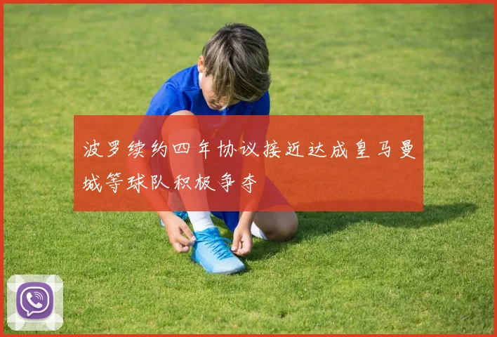 波罗续约四年协议接近达成皇马曼城等球队积极争夺