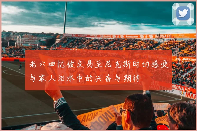 老六回忆被交易至尼克斯时的感受与家人泪水中的兴奋与期待