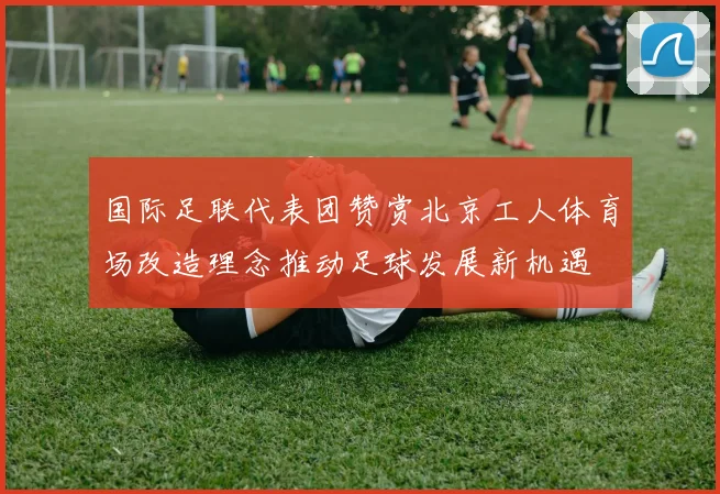 国际足联代表团赞赏北京工人体育场改造理念推动足球发展新机遇