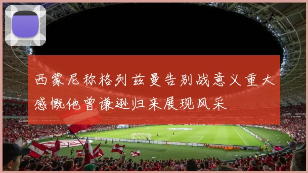 西蒙尼称格列兹曼告别战意义重大感慨他曾谦逊归来展现风采