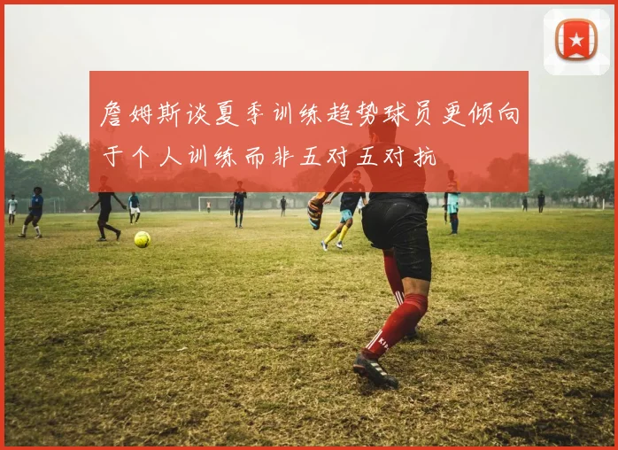 詹姆斯谈夏季训练趋势球员更倾向于个人训练而非五对五对抗