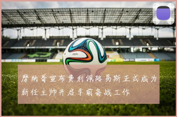 摩纳哥宣布费利佩路易斯正式成为新任主帅开启季前备战工作