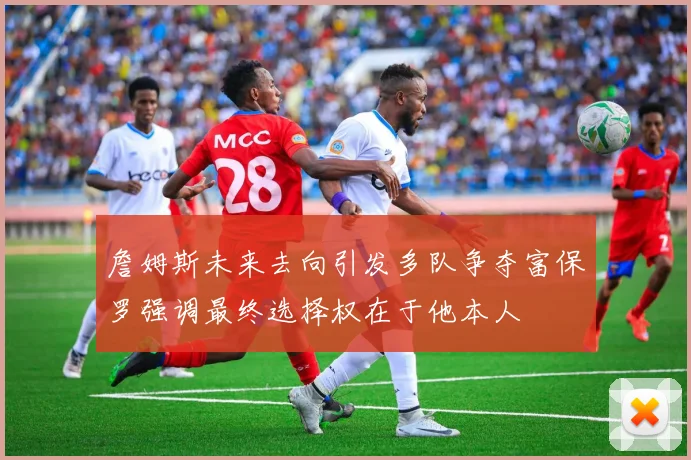 詹姆斯未来去向引发多队争夺富保罗强调最终选择权在于他本人