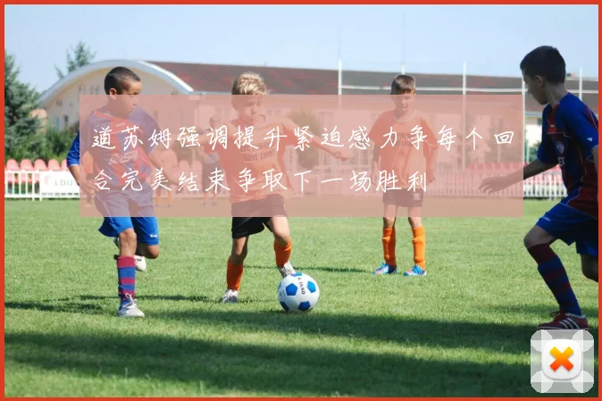 道苏姆强调提升紧迫感力争每个回合完美结束争取下一场胜利