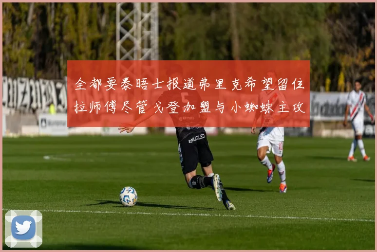 全都要泰晤士报道弗里克希望留住拉师傅尽管戈登加盟与小蜘蛛主攻