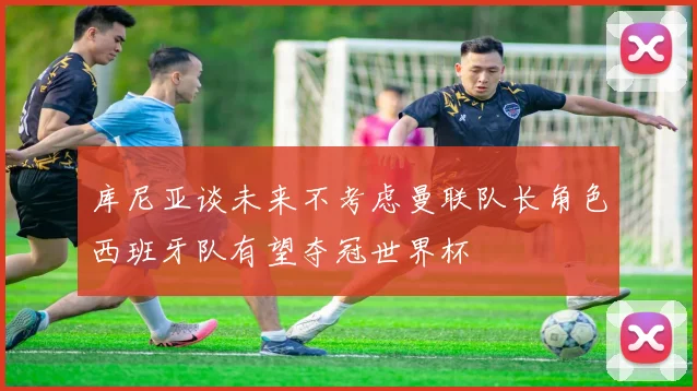 库尼亚谈未来不考虑曼联队长角色西班牙队有望夺冠世界杯
