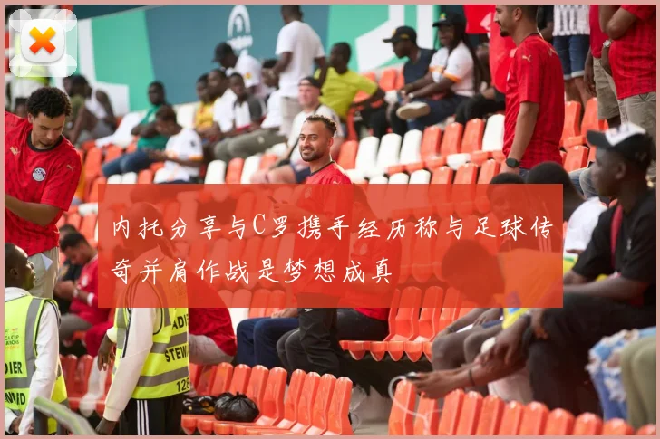 内托分享与C罗携手经历称与足球传奇并肩作战是梦想成真