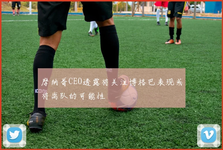 摩纳哥CEO透露将关注博格巴表现或将离队的可能性