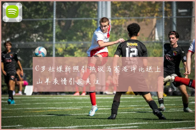 C罗社媒新照引热议马塞洛评论送上山羊表情引发关注